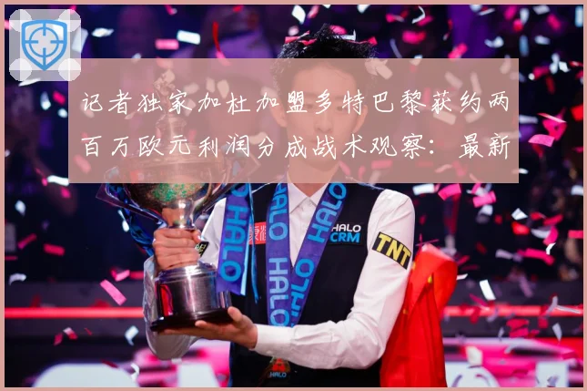 记者独家加杜加盟多特巴黎获约两百万欧元利润分成战术观察：最新赛事动态与深度分析