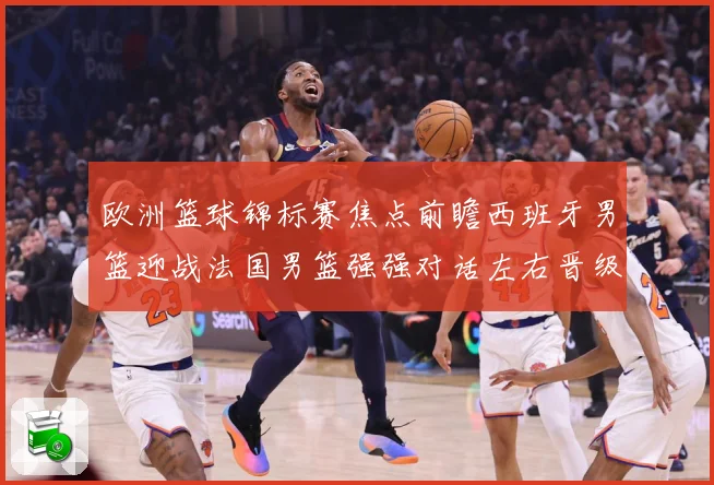 欧洲篮球锦标赛焦点前瞻西班牙男篮迎战法国男篮强强对话左右晋级走势：最新赛事动态与深度分析