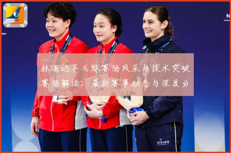 林高远乒乓球赛场风采与技术突破赛场解读：最新赛事动态与深度分析