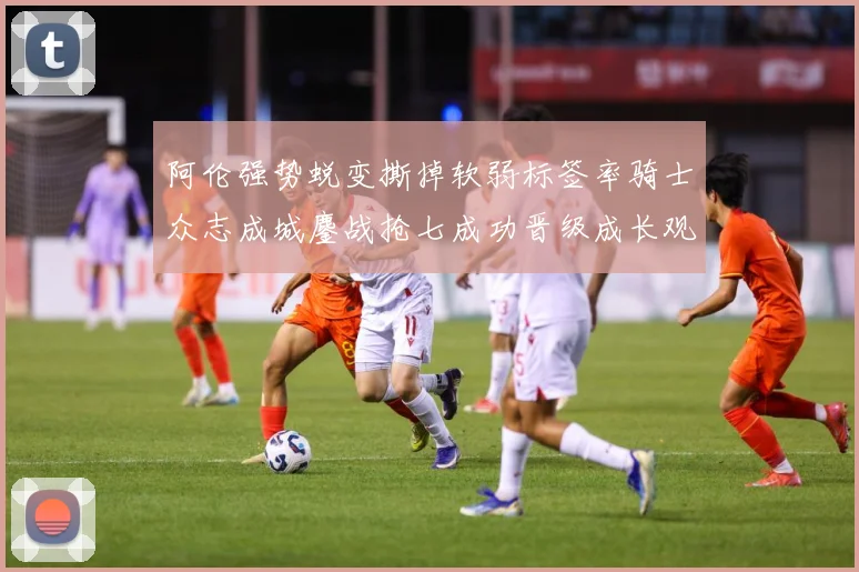 阿伦强势蜕变撕掉软弱标签率骑士众志成城鏖战抢七成功晋级成长观察：最新赛事动态与深度分析