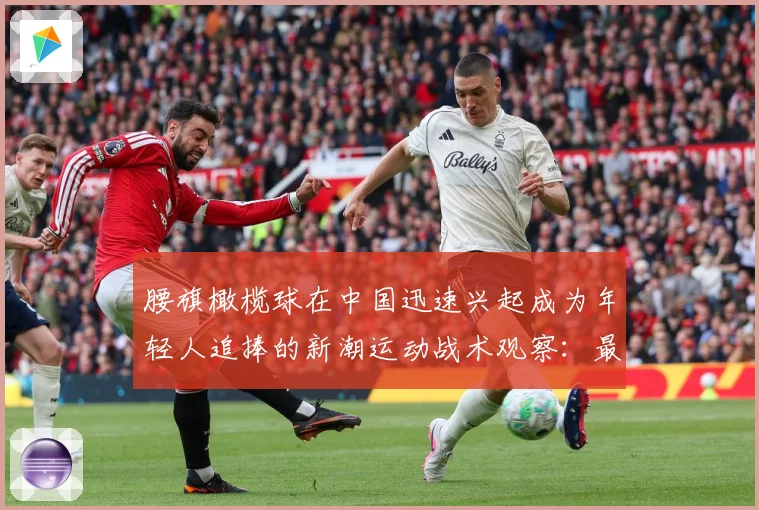 腰旗橄榄球在中国迅速兴起成为年轻人追捧的新潮运动战术观察：最新赛事动态与深度分析