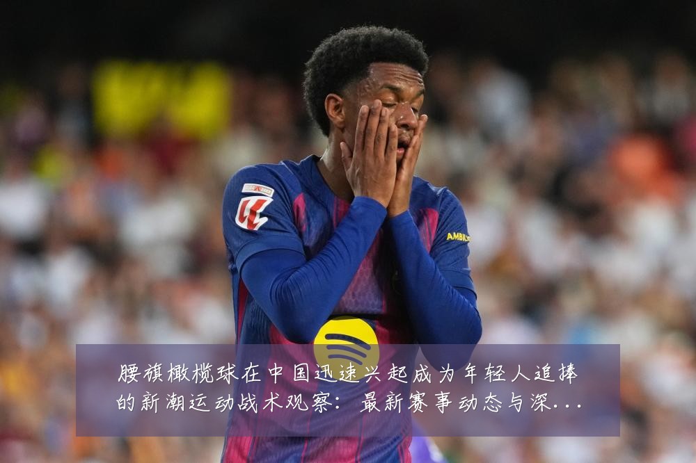 腰旗橄榄球在中国迅速兴起成为年轻人追捧的新潮运动战术观察：最新赛事动态与深度分析