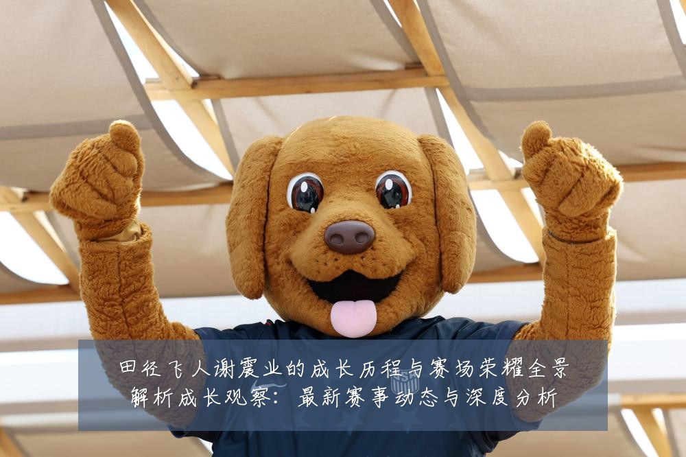田径飞人谢震业的成长历程与赛场荣耀全景解析成长观察:最新赛事动态与深度分析
