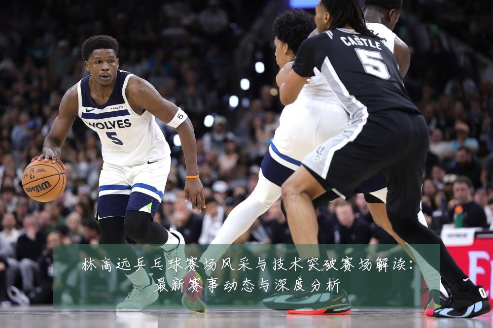 林高远乒乓球赛场风采与技术突破赛场解读:最新赛事动态与深度分析